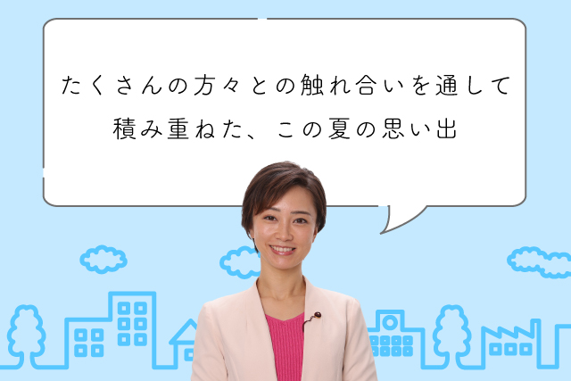 たくさんの方々との触れ合いを通して積み重ねた、この夏の思い出