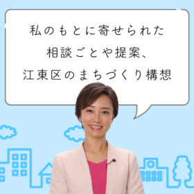 最近私のもとに寄せられた相談ごとや提案、そして江東区のまちづくりに関する構想