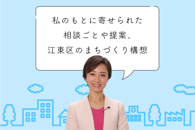 最近私のもとに寄せられた相談ごとや提案、そして江東区のまちづくりに関する構想